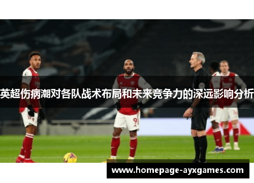 英超伤病潮对各队战术布局和未来竞争力的深远影响分析 英超伤病潮对各队战术布局和未来竞争力的深远影响分析