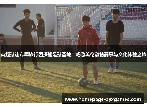 英超球迷专属旅行团探秘足球圣地,畅游英伦激情赛事与文化体验之旅 英超球迷专属旅行团探秘足球圣地,畅游英伦激情赛事与文化体验之旅