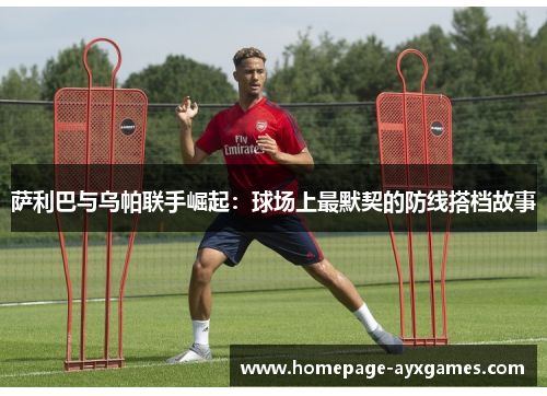 萨利巴与乌帕联手崛起:球场上最默契的防线搭档故事 萨利巴与乌帕联手崛起:球场上最默契的防线搭档故事