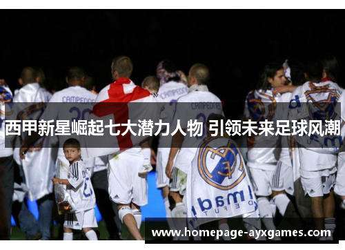 西甲新星崛起七大潜力人物 引领未来足球风潮 西甲新星崛起七大潜力人物 引领未来足球风潮