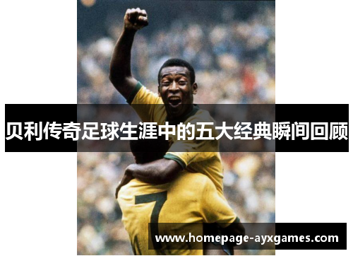 贝利传奇足球生涯中的五大经典瞬间回顾 贝利传奇足球生涯中的五大经典瞬间回顾