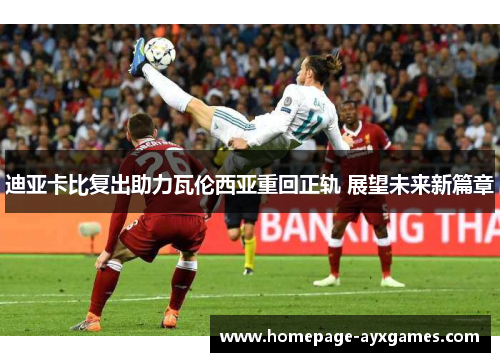 迪亚卡比复出助力瓦伦西亚重回正轨 展望未来新篇章 迪亚卡比复出助力瓦伦西亚重回正轨 展望未来新篇章