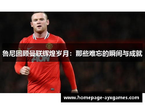 鲁尼回顾曼联辉煌岁月:那些难忘的瞬间与成就 鲁尼回顾曼联辉煌岁月:那些难忘的瞬间与成就
