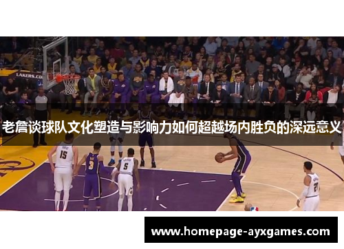 老詹谈球队文化塑造与影响力如何超越场内胜负的深远意义