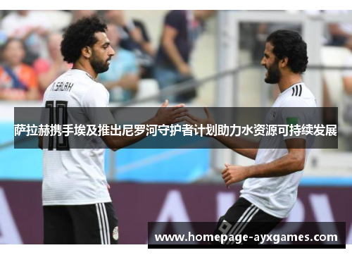 萨拉赫携手埃及推出尼罗河守护者计划助力水资源可持续发展