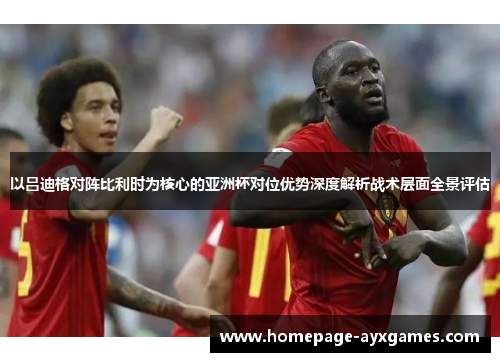以吕迪格对阵比利时为核心的亚洲杯对位优势深度解析战术层面全景评估 以吕迪格对阵比利时为核心的亚洲杯对位优势深度解析战术层面全景评估