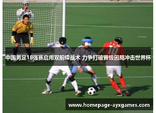 中国男足18强赛启用双前锋战术 力争打破晋级困局冲击世界杯