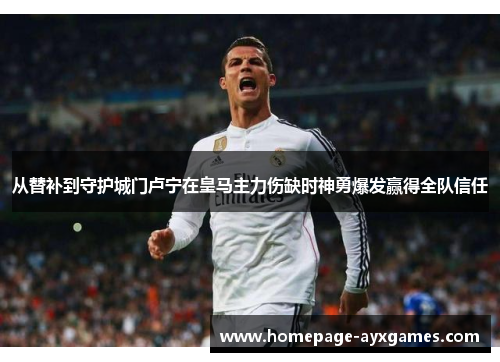 从替补到守护城门卢宁在皇马主力伤缺时神勇爆发赢得全队信任